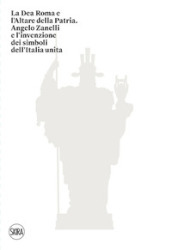 La Dea Roma e l Altare della Patria. Angelo Zanelli e l invenzione dei simboli dell Italia unita. Ediz. illustrata