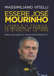 Essere Jose Mourinho. L uomo e il tecnico: le abitudini, le passioni, le rivalità, le idee