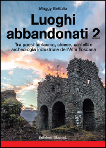 Luoghi abbandonati. 2: Tra paesi fantasma, chiese, castelli e archeologia industriale dell'alta Toscana