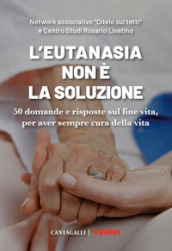 L eutanasia non è la soluzione. 50 domande e risposte sul fine vita, per aver sempre cura della vita