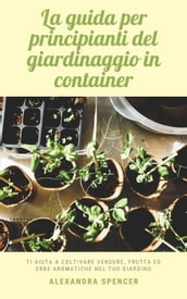 La guida per principianti del giardinaggio in container: Ti aiuta a coltivare verdure, frutta ed erbe aromatiche nel tuo giardino