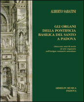 Gli organi della Pontificia Basilica del Santo a Padova. Ottocento anni di storia ed arte organaria nell insigne santuario antoniano