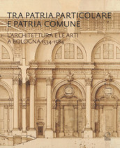 Tra patria particolare e patria comune. L architettura e le arti a Bologna 1534-1584