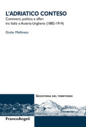 L Adriatico conteso. Commerci, politica e affari tra Italia e Austria-Ungheria (1882-1914)