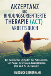 Akzeptanz und bindungsorientierte therapie (act) arbeitsbuch. Ein kompletter leitfaden zur achtsamkeit, um angst, depression, panikattacken und wut zu uberwinden