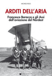 Arditi dell aria. Francesco Baracca e gli Assi dell aviazione del Nordest. Con Poster
