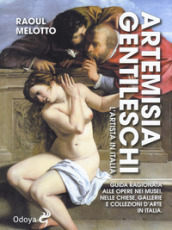 Artemisia Gentileschi. L artista in Italia. Guida ragionata alle opere nei musei, nelle chiese, gallerie e collezioni d arte in Italia
