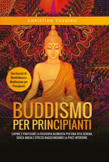 Buddismo per principianti. Capire e praticare la filosofia buddista per una vita serena, senza ansia e stress raggiungendo la pace interiore. Con esercizi di mindfullness e meditazione per principianti