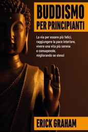 Buddismo per principianti: la via per essere felici, raggiungere la pace interiore, vivere una vita più serena e consapevole, migliorando se stessi