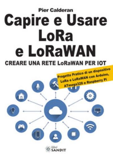 Capire e usare LoRa e LoRaWAN. Creare una rete LoRaWAN per IoT. Con Progetto Pratico di un dispositivo LoRa e LoRaWAN con Arduino, ATmega328 e Raspberry Pi