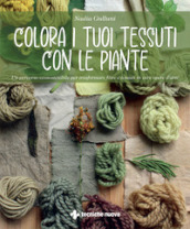Colora i tuoi tessuti con le piante. Un percorso ecosostenibile per trasformare fibre e tessuti in vere opere d arte