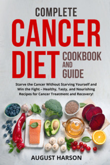 Complete cancer diet cookbook and guide. Starve the cancer without starving yourself and win the fight-healthy, tasty, and nourishing recipes for cancer treatment and recovery!