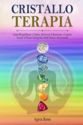 Cristalloterapia: come riequilibrare i chakra, ritrovare il benessere e guarire grazie al potere energetico delle pietre e dei cristalli