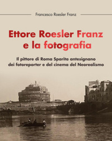 Ettore Roesler Franz e la fotografia. Il pittore di Roma Sparita antesignano dei fotoreporter e del cinema del Neorealismo