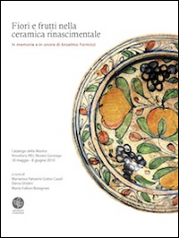Fiori e frutti nella ceramica rinascimentale. In memoria e in onore di Anselmo Formizzi. Catalogo della mostra (Novellara, 18 maggio-8 giugno 2014)