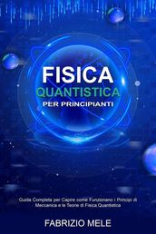 Fisica Quantistica Per Principianti: Guida Completa per Capire come Funzionano i Principi di Meccanica e le Teorie di Fisica Quantistica