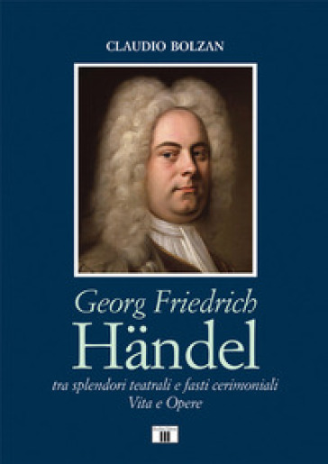 Georg Friedrich Handel. Tra splendori teatrali e fasti cerimoniali. Vita e opere
