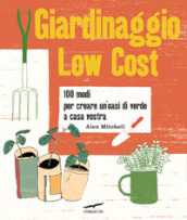 Giardinaggio low cost. 100 modi per creare un oasi di verde a casa vostra