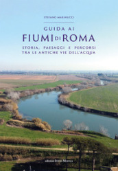 Guida ai fiumi di Roma. Storia, paesaggi e percorsi tra le antiche vie dell acqua