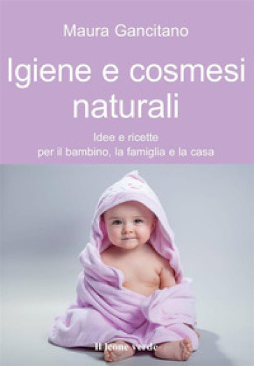 Igiene e cosmesi naturali. Idee e ricette per il bambino, la famiglia e la casa