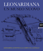 Leonardiana. Un museo nuovo Leonardo, Ludovico, la corte e il castello. Ediz. a colori