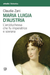 Maria Luigia d Austria. L arciduchessa che fu imperatrice e sovrana
