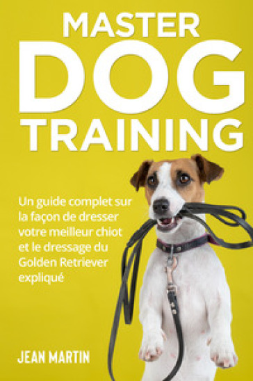Master dog training. Un guide complet sur la façon de dresser votre meilleur chiot et le dressage du Golden Retriever expliqué