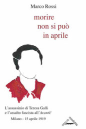 Morire non si può in aprile. L assassinio di Teresa Galli e l assalto fascista all «Avanti!», Milano 15 aprile 1919