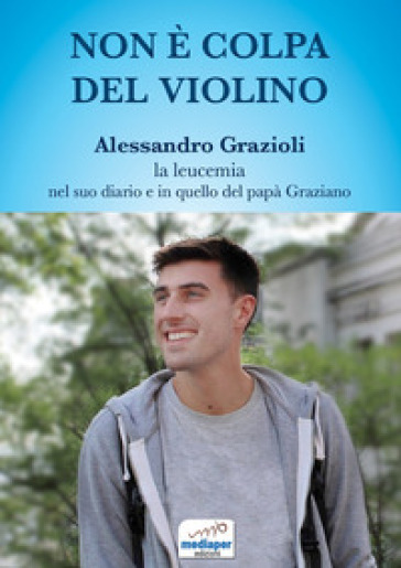 Non è colpa del violino. Alessandro Grazioli, la leucemia nel suo diario e in quello del papà Graziano. Con QR Code