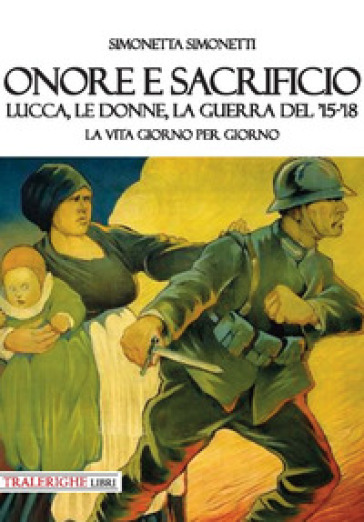 Onore e sacrificio. Lucca, le donne, la Guerra del '15-'18. La vita giorno per giorno