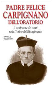 Padre Felice Carpignano dell Oratorio. Il confessore dei santi nella Torino del Risorgimento