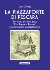 La Piazzaforte di Pescara. Tre secoli di storia della «Real Piazza di Pescara» dall edificazione all abbattimento