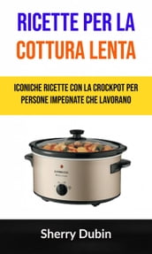 Ricette Per La Cottura Lenta: Iconiche Ricette Con La Crockpot Per Persone Impegnate Che Lavorano