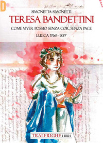 Teresa Bandettini. «Come viver poss'io senza cor, senza pace». Lucca 1763-1837