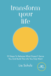 Transform your life. 10 steps to release what doesn t serve you and build the life you truly want