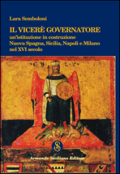 Il Viceré Governatore. Un istituzione in costruzione. Nuova Spagna, Sicilia, Napoli e Milano nel XVI secolo