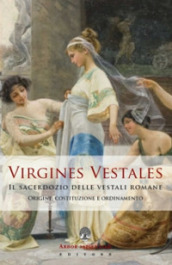 Virgines Vestales. Il sacerdozio delle vestali romane. Origine, costituzione e ordinamento