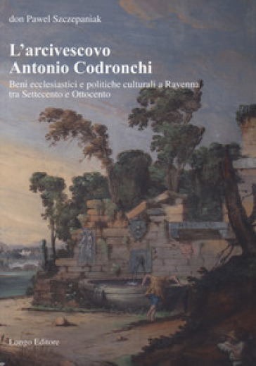 L'arcivescovo Antonio Codronchi. Beni ecclesiastici e politiche culturali a Ravenna tra Settecento e Ottocento
