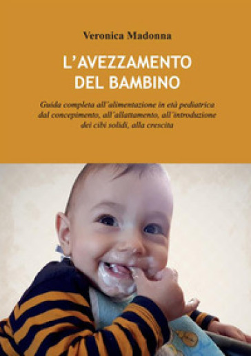 L'avezzamento del bambino. Guida completa all'alimentazione in età pediatrica dal concepimento, all'allattamento, all'introduzione dei cibi solidi, alla crescita