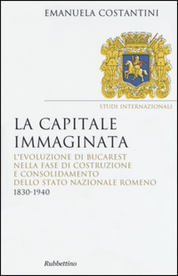 La capitale immaginata. L'evoluzione di Bucarest nella fase di costruzione e consolidamento dello Stato nazionale romeno (1830-1940)