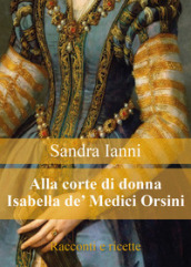 Alla corte di donna Isabella de  Medici Orsini. Racconti e ricette
