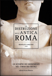 La distruzione dell antica Roma. Lo scempio dei monumenti nel corso dei secoli