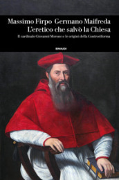 L eretico che salvò la Chiesa. Il cardinale Giovanni Morone e le origini della Controriforma