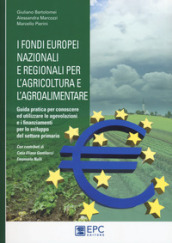 I fondi europei nazionali e regionali per l agricoltura e l agroalimentare. Guida pratica per conoscere ed utilizzare le agevolazioni e i finanziamenti per lo sviluppo del settore primario