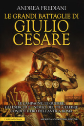 Le grandi battaglie di Giulio Cesare. Le campagne, le guerre, gli eserciti e i nemici del più celebre condottiero dell antica Roma