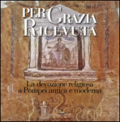 Per grazia ricevuta. La devozione religiosa a Pompei antica e moderna. Catalogo della mostra (Pompei, 29 aprile-27 novembre 2016). Ediz. illustrata