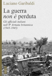 La guerra non è perduta. Gli ufficiali italiani nell 8ª Armata britannica (1943-1945)