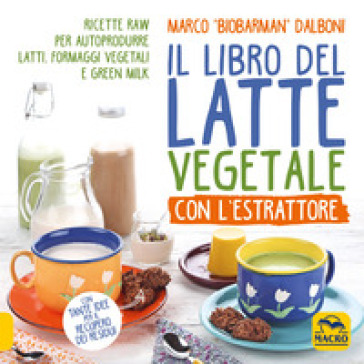 Il libro del latte vegetale con l'estrattore. Ricette raw per autoprodurre latti, formaggi vegetali e green milk