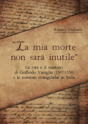 La mia morte non sarà inutile. La vita e il martirio di Goffredo Varaglia (1507-1558) e le missioni evangeliche in Italia