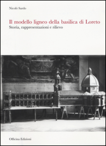 Il modello ligneo della Basilica di Loreto. Storia, rappresentazioni e rilievo. Ediz. illustrata